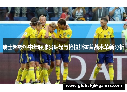 瑞士超级杯中年轻球员崛起与格拉斯霍普战术革新分析 瑞士超级杯中年轻球员崛起与格拉斯霍普战术革新分析
