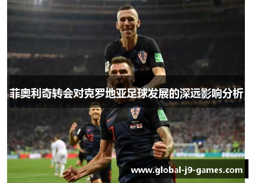 菲奥利奇转会对克罗地亚足球发展的深远影响分析 菲奥利奇转会对克罗地亚足球发展的深远影响分析