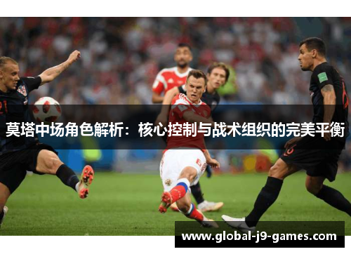 莫塔中场角色解析:核心控制与战术组织的完美平衡 莫塔中场角色解析:核心控制与战术组织的完美平衡