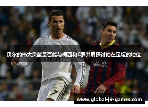 贝尔的伟大贡献是否能与梅西和C罗并肩探讨他在足坛的地位 贝尔的伟大贡献是否能与梅西和C罗并肩探讨他在足坛的地位