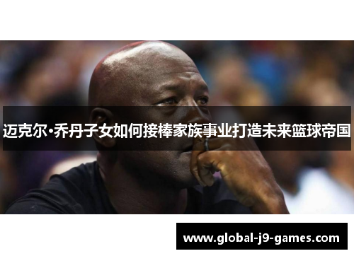 迈克尔·乔丹子女如何接棒家族事业打造未来篮球帝国