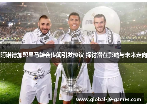 阿诺德加盟皇马转会传闻引发热议 探讨潜在影响与未来走向 阿诺德加盟皇马转会传闻引发热议 探讨潜在影响与未来走向