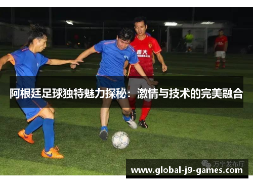 阿根廷足球独特魅力探秘：激情与技术的完美融合