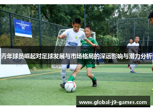 青年球员崛起对足球发展与市场格局的深远影响与潜力分析 青年球员崛起对足球发展与市场格局的深远影响与潜力分析