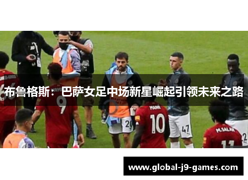 布鲁格斯：巴萨女足中场新星崛起引领未来之路