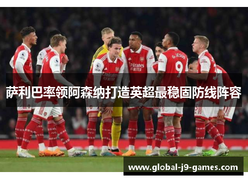 萨利巴率领阿森纳打造英超最稳固防线阵容 萨利巴率领阿森纳打造英超最稳固防线阵容
