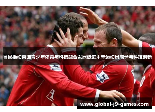 鲁尼推动英国青少年体育与科技融合发展促进未来运动员成长与科技创新 鲁尼推动英国青少年体育与科技融合发展促进未来运动员成长与科技创新