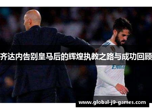 齐达内告别皇马后的辉煌执教之路与成功回顾